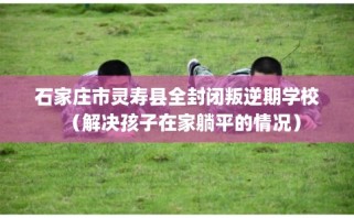 石家庄市灵寿县全封闭叛逆期学校（解决孩子在家躺平的情况）
