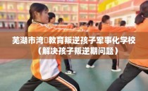 芜湖市湾沚教育叛逆孩子军事化学校（解决孩子叛逆期问题）