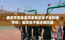 重庆市荣昌县改变叛逆孩子全封闭学校:解决孩子叛逆期问题
