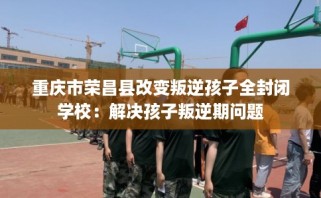 重庆市荣昌县改变叛逆孩子全封闭学校：解决孩子叛逆期问题