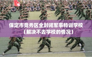 保定市竞秀区全封闭军事特训学校（解决不去学校的情况）