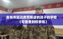 吉林市延边教育叛逆的孩子的学校（可免费到校参观）