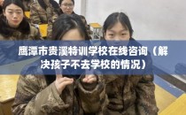 鹰潭市贵溪特训学校在线咨询（解决孩子不去学校的情况）