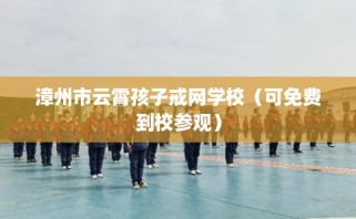 漳州市云霄孩子戒网学校（可免费到校参观）
