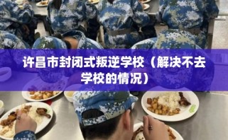 许昌市封闭式叛逆学校（解决不去学校的情况）