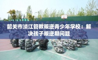 韶关市浈江管教叛逆青少年学校：解决孩子叛逆期问题