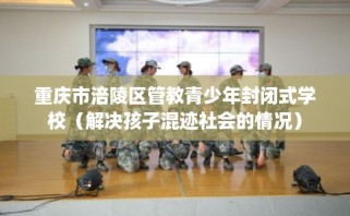 重庆市涪陵区管教青少年封闭式学校（解决孩子混迹社会的情况）