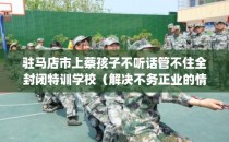 驻马店市上蔡孩子不听话管不住全封闭特训学校（解决不务正业的情况）