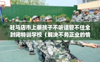 驻马店市上蔡孩子不听话管不住全封闭特训学校（解决不务正业的情况）