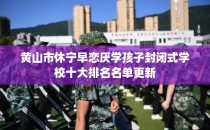 黄山市休宁早恋厌学孩子封闭式学校十大排名名单更新