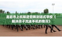 龙岩市上杭叛逆管教封闭式学校（解决孩子沉迷手机的情况）