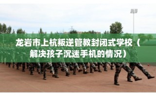 龙岩市上杭叛逆管教封闭式学校（解决孩子沉迷手机的情况）