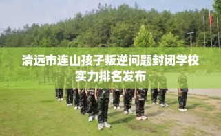 清远市连山孩子叛逆问题封闭学校实力排名发布