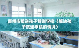 郑州市叛逆孩子特训学校（解决孩子沉迷手机的情况）