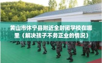 黄山市休宁县附近全封闭学校在哪里（解决孩子不务正业的情况）