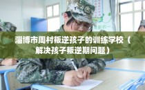 淄博市周村叛逆孩子的训练学校（解决孩子叛逆期问题）