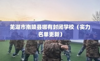 芜湖市南陵县哪有封闭学校（实力名单更新）