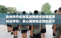 衢州市开化叛逆戒网瘾全封闭军事特训学校：真心挽救叛逆期的孩子