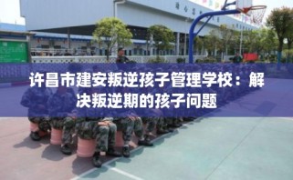 许昌市建安叛逆孩子管理学校：解决叛逆期的孩子问题