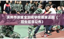 滨州市滨城全封闭学校哪家正规（招生信息公布）