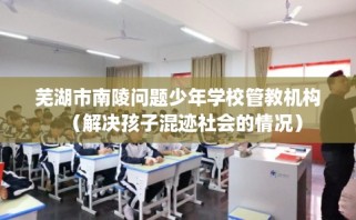 芜湖市南陵问题少年学校管教机构（解决孩子混迹社会的情况）