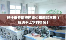 长沙市开福叛逆青少年问题学校（解决不上学的情况）