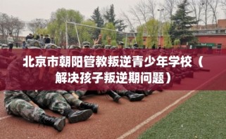 北京市朝阳管教叛逆青少年学校（解决孩子叛逆期问题）