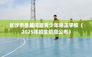 长沙市岳麓问题青少年矫正学校（2025年招生信息公布）