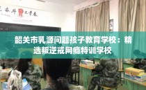 韶关市乳源问题孩子教育学校：精选叛逆戒网瘾特训学校