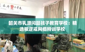 韶关市乳源问题孩子教育学校：精选叛逆戒网瘾特训学校