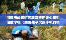 邯郸市峰峰矿区教育叛逆青少年封闭式学校（解决孩子沉迷手机的情况）