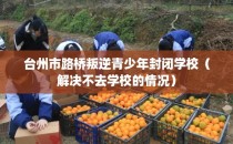 台州市路桥叛逆青少年封闭学校(解决不去学校的情况)