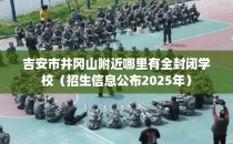 吉安市井冈山附近哪里有全封闭学校（招生信息公布2025年）