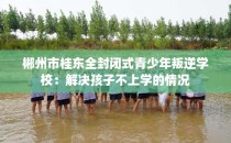 郴州市桂东全封闭式青少年叛逆学校:解决孩子不上学的情况