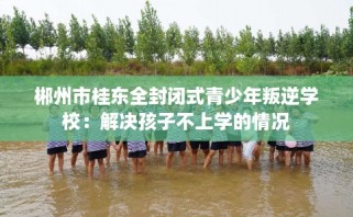 郴州市桂东全封闭式青少年叛逆学校：解决孩子不上学的情况