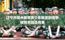 辽宁市锦州教育青少年叛逆封闭学校排名甄选名单
