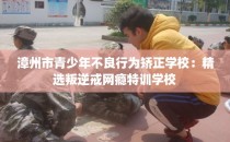 漳州市青少年不良行为矫正学校：精选叛逆戒网瘾特训学校