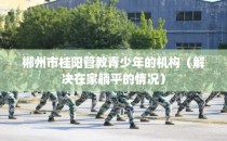 郴州市桂阳管教青少年的机构（解决在家躺平的情况）