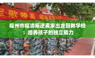 福州市福清叛逆离家出走管教学校：培养孩子的独立能力
