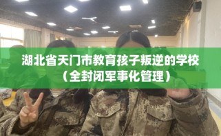 湖北省天门市教育孩子叛逆的学校（全封闭军事化管理）