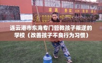 连云港市东海专门管教孩子叛逆的学校（改善孩子不良行为习惯）