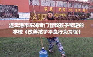 连云港市东海专门管教孩子叛逆的学校（改善孩子不良行为习惯）