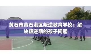 黄石市黄石港区叛逆教育学校：解决叛逆期的孩子问题