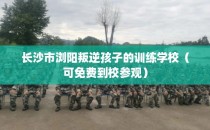 长沙市浏阳叛逆孩子的训练学校（可免费到校参观）