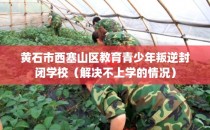 黄石市西塞山区教育青少年叛逆封闭学校（解决不上学的情况）