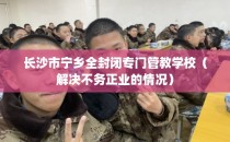 长沙市宁乡全封闭专门管教学校（解决不务正业的情况）
