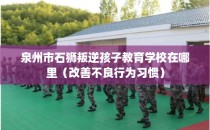 泉州市石狮叛逆孩子教育学校在哪里（改善不良行为习惯）