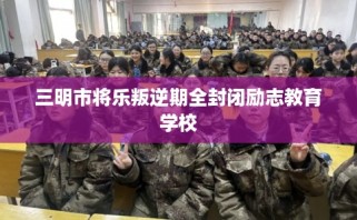 三明市将乐叛逆期全封闭励志教育学校