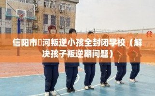 信阳市浉河叛逆小孩全封闭学校（解决孩子叛逆期问题）