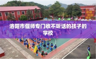 洛阳市偃师专门收不听话的孩子的学校